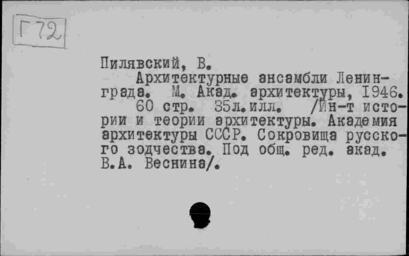 ﻿Г72,|
Пилявский, В.
Архитектурные ансамбли Ленинграда. М. Акад, архитектуры, 1946.
60 стр. 35л. илл.	/Ин—т исто-
рии и теории архитектуры. Академия архитектуры СССР. Сокровища русского зодчества. Под общ. ред. акад. В.А. Веснина/.